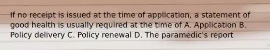 If no receipt is issued at the time of application, a statement of good health is usually required at the time of A. Application B. Policy delivery C. Policy renewal D. The paramedic's report