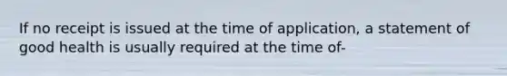 If no receipt is issued at the time of application, a statement of good health is usually required at the time of-