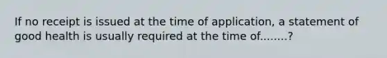 If no receipt is issued at the time of application, a statement of good health is usually required at the time of........?