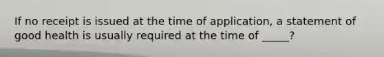 If no receipt is issued at the time of application, a statement of good health is usually required at the time of _____?