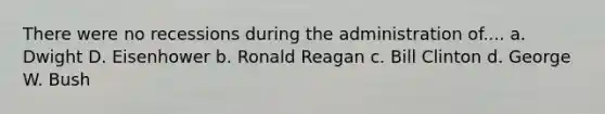 There were no recessions during the administration of.... a. Dwight D. Eisenhower b. Ronald Reagan c. Bill Clinton d. George W. Bush