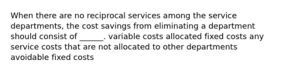 When there are no reciprocal services among the service departments, the cost savings from eliminating a department should consist of ______. variable costs allocated fixed costs any service costs that are not allocated to other departments avoidable fixed costs