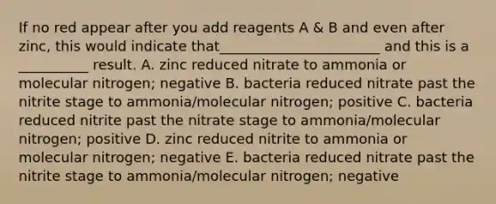 If no red appear after you add reagents A & B and even after zinc, this would indicate that_______________________ and this is a __________ result. A. zinc reduced nitrate to ammonia or molecular nitrogen; negative B. bacteria reduced nitrate past the nitrite stage to ammonia/molecular nitrogen; positive C. bacteria reduced nitrite past the nitrate stage to ammonia/molecular nitrogen; positive D. zinc reduced nitrite to ammonia or molecular nitrogen; negative E. bacteria reduced nitrate past the nitrite stage to ammonia/molecular nitrogen; negative