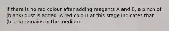 If there is no red colour after adding reagents A and B, a pinch of (blank) dust is added. A red colour at this stage indicates that (blank) remains in the medium..