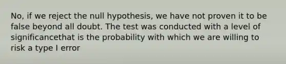 No, if we reject the null hypothesis, we have not proven it to be false beyond all doubt. The test was conducted with a level of significancethat is the probability with which we are willing to risk a type I error