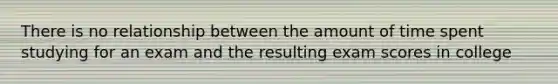 There is no relationship between the amount of time spent studying for an exam and the resulting exam scores in college