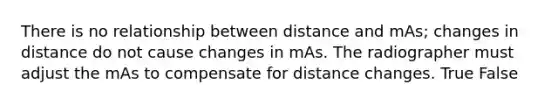 There is no relationship between distance and mAs; changes in distance do not cause changes in mAs. The radiographer must adjust the mAs to compensate for distance changes. True False