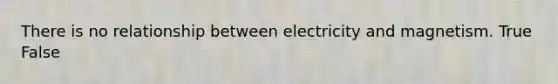 There is no relationship between electricity and magnetism. True False