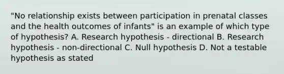 "No relationship exists between participation in prenatal classes and the health outcomes of infants" is an example of which type of hypothesis? A. Research hypothesis - directional B. Research hypothesis - non-directional C. Null hypothesis D. Not a testable hypothesis as stated