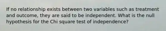 If no relationship exists between two variables such as treatment and outcome, they are said to be independent. What is the null hypothesis for the Chi square test of independence?