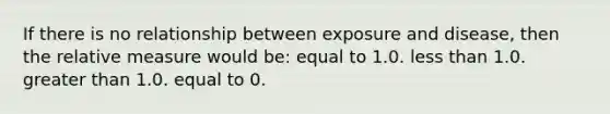 If there is no relationship between exposure and disease, then the relative measure would be: equal to 1.0. less than 1.0. greater than 1.0. equal to 0.