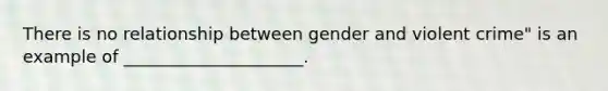 There is no relationship between gender and violent crime" is an example of _____________________.