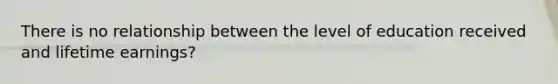 There is no relationship between the level of education received and lifetime earnings?