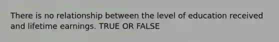 There is no relationship between the level of education received and lifetime earnings. TRUE OR FALSE