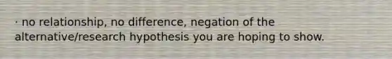 · no relationship, no difference, negation of the alternative/research hypothesis you are hoping to show.