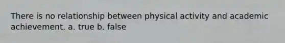 There is no relationship between physical activity and academic achievement. a. true b. false