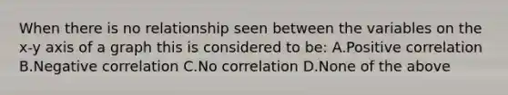 When there is no relationship seen between the variables on the x-y axis of a graph this is considered to be: A.Positive correlation B.Negative correlation C.No correlation D.None of the above