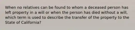 When no relatives can be found to whom a deceased person has left property in a will or when the person has died without a will, which term is used to describe the transfer of the property to the State of California?