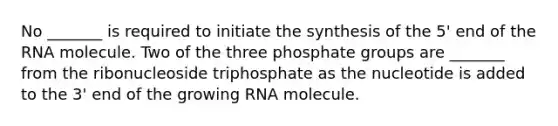 No _______ is required to initiate the synthesis of the 5' end of the RNA molecule. Two of the three phosphate groups are _______ from the ribonucleoside triphosphate as the nucleotide is added to the 3' end of the growing RNA molecule.