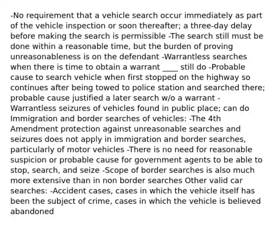 -No requirement that a vehicle search occur immediately as part of the vehicle inspection or soon thereafter; a three-day delay before making the search is permissible -The search still must be done within a reasonable time, but the burden of proving unreasonableness is on the defendant -Warrantless searches when there is time to obtain a warrant ____ still do -Probable cause to search vehicle when first stopped on the highway so continues after being towed to police station and searched there; probable cause justified a later search w/o a warrant -Warrantless seizures of vehicles found in public place; can do Immigration and border searches of vehicles: -The 4th Amendment protection against unreasonable searches and seizures does not apply in immigration and border searches, particularly of motor vehicles -There is no need for reasonable suspicion or probable cause for government agents to be able to stop, search, and seize -Scope of border searches is also much more extensive than in non border searches Other valid car searches: -Accident cases, cases in which the vehicle itself has been the subject of crime, cases in which the vehicle is believed abandoned