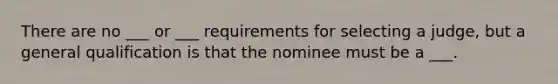 There are no ___ or ___ requirements for selecting a judge, but a general qualification is that the nominee must be a ___.