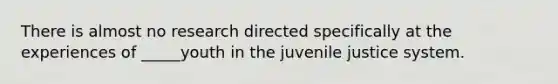 There is almost no research directed specifically at the experiences of _____youth in the juvenile justice system.