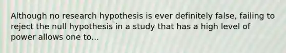 Although no research hypothesis is ever definitely false, failing to reject the null hypothesis in a study that has a high level of power allows one to...