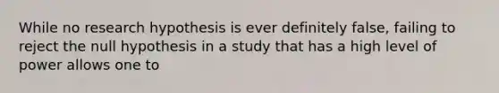 While no research hypothesis is ever definitely false, failing to reject the null hypothesis in a study that has a high level of power allows one to