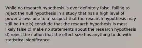 While no research hypothesis is ever definitely false, failing to reject the null hypothesis in a study that has a high level of power allows one to a) suspect that the research hypothesis may still be true b) conclude that the research hypothesis is most likely false c) make no statements about the research hypothesis d) reject the notion that the effect size has anything to do with statistical significance