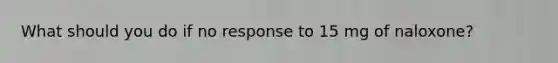 What should you do if no response to 15 mg of naloxone?