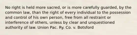 No right is held more sacred, or is more carefully guarded, by the common law, than the right of every individual to the possession and control of his own person, free from all restraint or interference of others, unless by clear and unquestioned authority of law. Union Pac. Ry. Co. v. Botsford