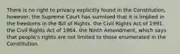 There is no right to privacy explicitly found in the Constitution, however, the Supreme Court has surmised that it is implied in the freedoms in the Bill of Rights. the Civil Rights Act of 1991. the Civil Rights Act of 1964. the Ninth Amendment, which says that people's rights are not limited to those enumerated in the Constitution.