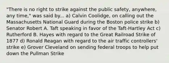 "There is no right to strike against the public safety, anywhere, any time," was said by... a) Calvin Coolidge, on calling out the Massachusetts National Guard during the Boston police strike b) Senator Robert A. Taft speaking in favor of the Taft-Hartley Act c) Rutherford B. Hayes with regard to the Great Railroad Strike of 1877 d) Ronald Reagan with regard to the air traffic controllers' strike e) Grover Cleveland on sending federal troops to help put down the Pullman Strike