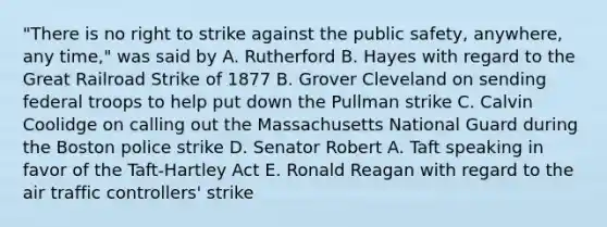 "There is no right to strike against the public safety, anywhere, any time," was said by A. Rutherford B. Hayes with regard to the Great Railroad Strike of 1877 B. Grover Cleveland on sending federal troops to help put down the Pullman strike C. Calvin Coolidge on calling out the Massachusetts National Guard during the Boston police strike D. Senator Robert A. Taft speaking in favor of the Taft-Hartley Act E. Ronald Reagan with regard to the air traffic controllers' strike