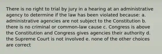 There is no right to trial by jury in a hearing at an administrative agency to determine if the law has been violated because: a. administrative agencies are not subject to the Constitution b. there is no criminal or common-law cause c. Congress is above the Constitution and Congress gives agencies their authority d. the Supreme Court is not involved e. none of the other choices are correct