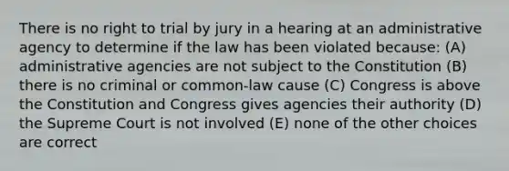 There is no right to trial by jury in a hearing at an administrative agency to determine if the law has been violated because: (A) administrative agencies are not subject to the Constitution (B) there is no criminal or common-law cause (C) Congress is above the Constitution and Congress gives agencies their authority (D) the Supreme Court is not involved (E) none of the other choices are correct