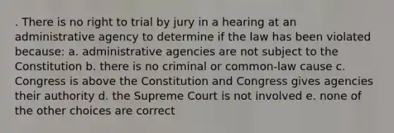 . There is no right to trial by jury in a hearing at an administrative agency to determine if the law has been violated because: a. administrative agencies are not subject to the Constitution b. there is no criminal or common-law cause c. Congress is above the Constitution and Congress gives agencies their authority d. the Supreme Court is not involved e. none of the other choices are correct