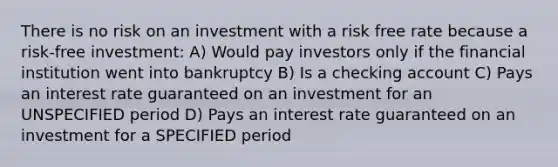 There is no risk on an investment with a risk free rate because a risk-free investment: A) Would pay investors only if the financial institution went into bankruptcy B) Is a checking account C) Pays an interest rate guaranteed on an investment for an UNSPECIFIED period D) Pays an interest rate guaranteed on an investment for a SPECIFIED period