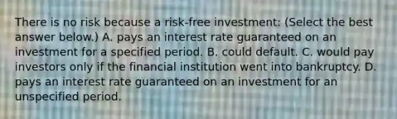 There is no risk because a​ risk-free investment: ​(Select the best answer​ below.) A. pays an interest rate guaranteed on an investment for a specified period. B. could default. C. would pay investors only if the financial institution went into bankruptcy. D. pays an interest rate guaranteed on an investment for an unspecified period.