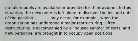 no role models are available or provided for th newcomer. In this situation, the newcomer is left alone to discover the ins and outs of the position. _______ may occur, for example , when the organization has undergone a major restructuring. Often , restructuring is accompanied by a "housecleaning" of sorts, and new personnel are brought in to occupy open positions