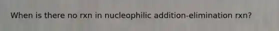 When is there no rxn in nucleophilic addition-elimination rxn?