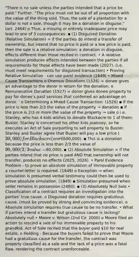 "There is no sale unless the parties intended that a price be paid." Further, "The price must not be out of all proportion with the value of the thing sold. Thus, the sale of a plantation for a dollar is not a sale, though it may be a donation in disguise." (art. 2464) o Thus, a missing or entirely inadequate price may lead to one of 3 consequences: ▪ (1) Disguised Donation (Relative Simulation) = if the parties do intend a transfer of ownership, but intend that no price is paid or a low price is paid, then the sale is a relative simulation: a donation in disguise, effects different than those recited in contract. • A relative simulation produces effects intended between the parties if all requirements for those effects have been made (2027). (i.e. must meet requirements for disguised transaction) • Proving Relative Simulation - can use parol evidence (1849) • Mixed Cause Transactions o Onerous Donations (1526) = donee gives an advantage to the donor in return for the donation. o Remunerative Donation (1527) = donor gives donee property to pay for donee's past services that conferred an advantage on donor. ' o Determining a Mixed Cause Transaction: (1526) ▪ If the price is less than 2/3 the value of the property → donation ▪ If the price is 2/3 or more the value of the property → sale o i.e. Stanley, who has 4 kids wishes to donate Blackacre to 1 of them: Buster. Stanley is concerned his other kids jealousy, so he executes an Act of Sale purporting to sell property to Buster. Stanley and Buster agree that Buster will pay a low price (30,000) for Blackacre (worth90,000). ▪ This is a donation because the price is less than 2/3 the value of 90,000 (2/3 value =60,000). ▪ (2) Absolute Simulation = if the parties intend that no price is paid AND that ownership will not transfer, produces no effects (2025, 2026). • Parol Evidence Problem - to prove an absolute simulation of immovable property a counter-letter is required. (1849) o Exception → when simulation is presumed verbal testimony could then be used to prove absolute simulation. (1849) ▪ Simulation presumed when seller remains in possession (2480). ▪ (3) Absolutely Null Sale • Classification of a contract requires an investigation into the parties' true cause. o Disguised donation requires gratuitous cause. (must be proved by strong and convincing evidence). o Absolute simulation requires true cause to be no transfer. • What if parties intend a transfer but gratuitous cause is lacking? Absolutely null • Moore v. Wilson (2nd Cir. 2000) o Moore filed an action to rescind a sale of his immovable property to his grandkid. Act of Sale recited that the buyer paid 10 for real estate. o Holding - Because the buyers failed to prove that Moore had a gratuitous cause for the transfer, the contract was properly classified as a sale and the lack of a price was a fatal flaw, rendering the contract unenforceable.