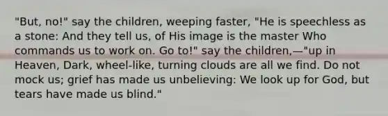 "But, no!" say the children, weeping faster, "He is speechless as a stone: And they tell us, of His image is the master Who commands us to work on. Go to!" say the children,—"up in Heaven, Dark, wheel-like, turning clouds are all we find. Do not mock us; grief has made us unbelieving: We look up for God, but tears have made us blind."