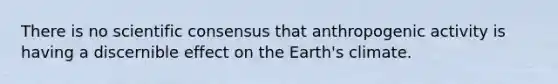 There is no scientific consensus that anthropogenic activity is having a discernible effect on the Earth's climate.