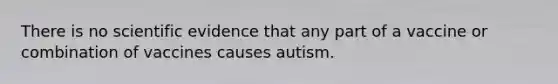 There is no scientific evidence that any part of a vaccine or combination of vaccines causes autism.