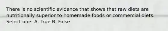 There is no scientific evidence that shows that raw diets are nutritionally superior to homemade foods or commercial diets. Select one: A. True B. False