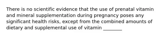 There is no scientific evidence that the use of prenatal vitamin and mineral supplementation during pregnancy poses any significant health risks, except from the combined amounts of dietary and supplemental use of vitamin ________