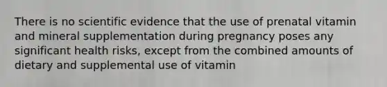 There is no scientific evidence that the use of prenatal vitamin and mineral supplementation during pregnancy poses any significant health risks, except from the combined amounts of dietary and supplemental use of vitamin