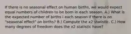 If there is no seasonal effect on human births, we would expect equal numbers of children to be born in each season. A.) What is the expected number of births i each season if there is no "seasonal effect" on births? B.) Compute the x2 statistic. C.) How many degrees of freedom does the x2 statistic have?