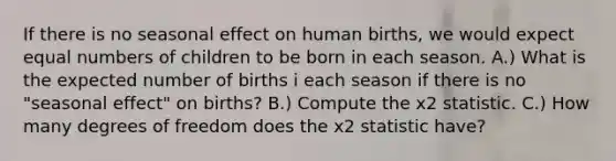 If there is no seasonal effect on human births, we would expect equal numbers of children to be born in each season. A.) What is the expected number of births i each season if there is no "seasonal effect" on births? B.) Compute the x2 statistic. C.) How many degrees of freedom does the x2 statistic have?